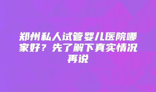 郑州私人试管婴儿医院哪家好?先了解下真实情况再说