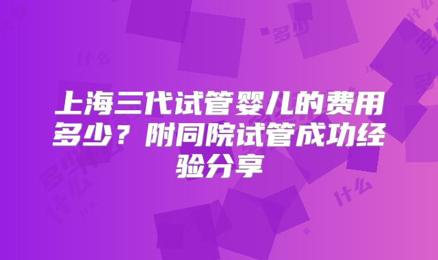上海三代试管婴儿的费用多少?附同院试管成功经验分享