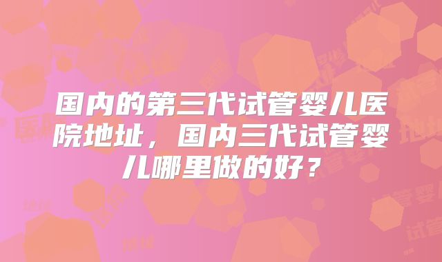 国内的第三代试管婴儿医院地址，国内三代试管婴儿哪里做的好？