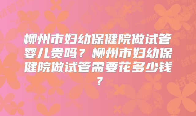柳州市妇幼保健院做试管婴儿贵吗?柳州市妇幼保健院做试管需要花多少钱?