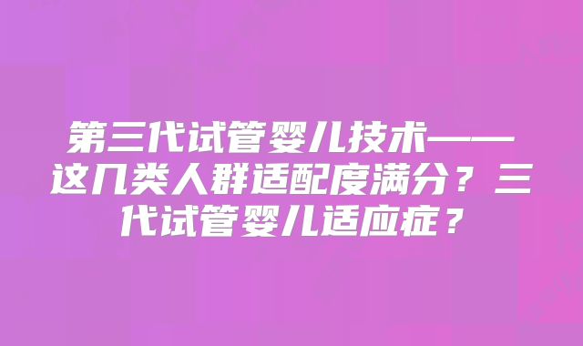 第三代试管婴儿技术——这几类人群适配度满分?三代试管婴儿适应症?