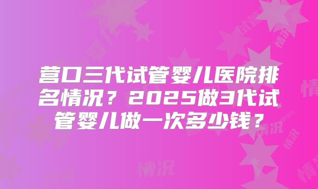 营口三代试管婴儿医院排名情况？2025做3代试管婴儿做一次多少钱？