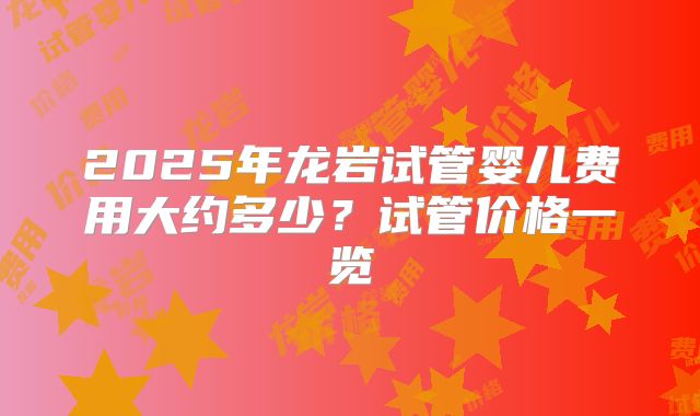 2025年龙岩试管婴儿费用大约多少？试管价格一览