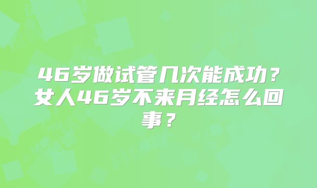 46岁做试管几次能成功?女人46岁不来月经怎么回事?