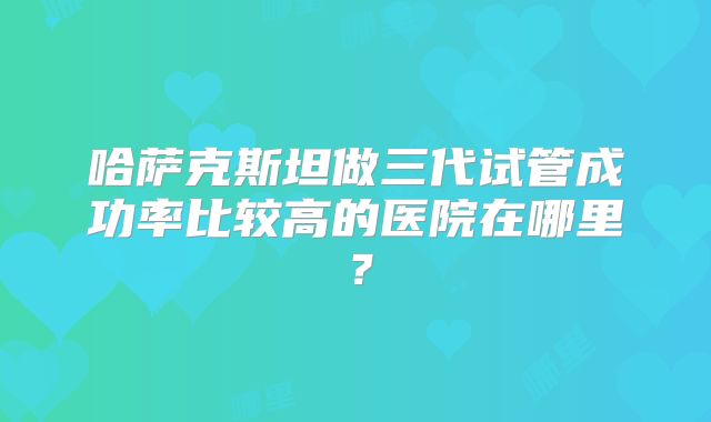 哈萨克斯坦做三代试管成功率比较高的医院在哪里?