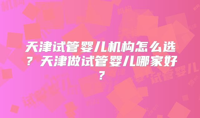 天津试管婴儿机构怎么选？天津做试管婴儿哪家好？