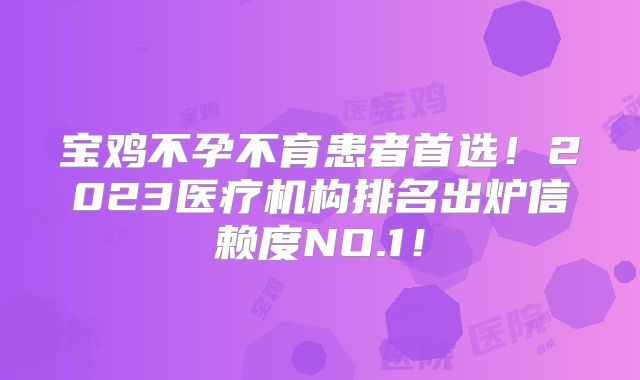 宝鸡不孕不育患者首选！2023医疗机构排名出炉信赖度NO.1！