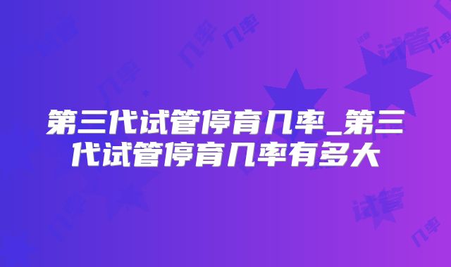 第三代试管停育几率_第三代试管停育几率有多大