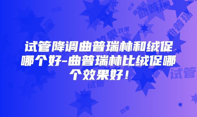 试管降调曲普瑞林和绒促哪个好-曲普瑞林比绒促哪个效果好！
