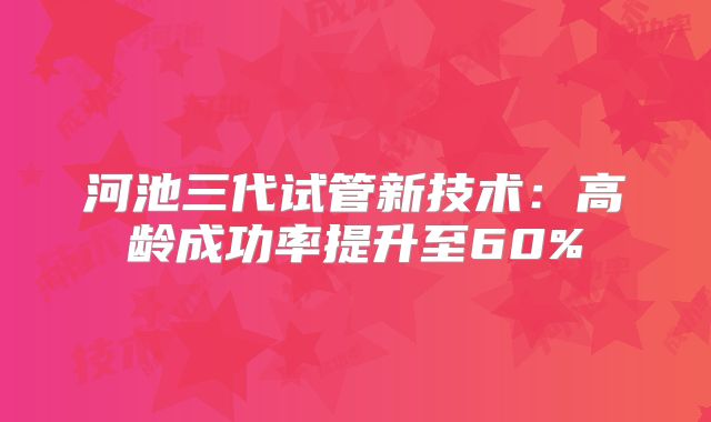 河池三代试管新技术：高龄成功率提升至60%