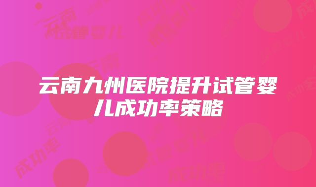 云南九州医院提升试管婴儿成功率策略