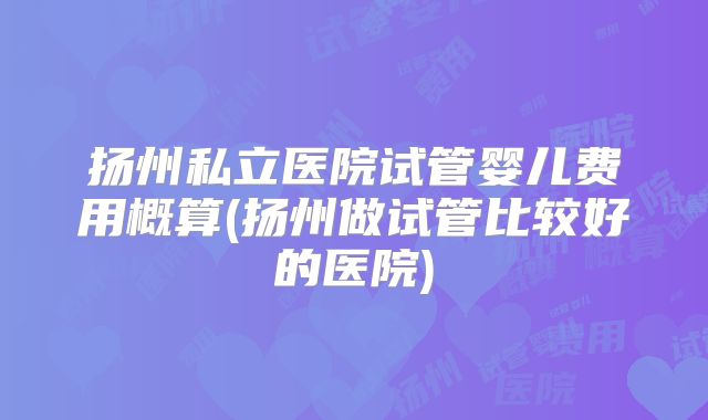 扬州私立医院试管婴儿费用概算(扬州做试管比较好的医院)