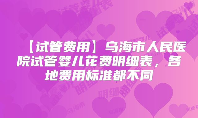 【试管费用】乌海市人民医院试管婴儿花费明细表,各地费用标准都不同