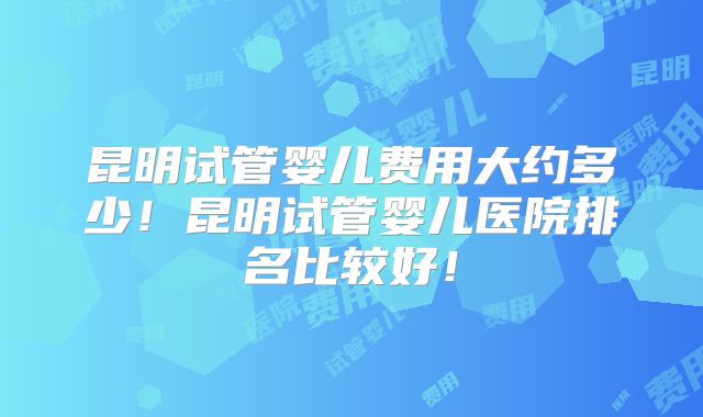 昆明试管婴儿费用大约多少！昆明试管婴儿医院排名比较好！