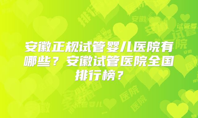 安徽正规试管婴儿医院有哪些?安徽试管医院全国排行榜?
