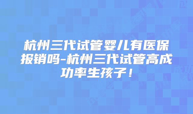杭州三代试管婴儿有医保报销吗-杭州三代试管高成功率生孩子！