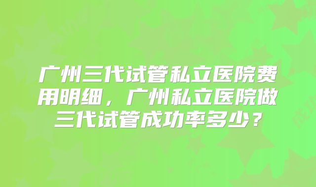 广州三代试管私立医院费用明细，广州私立医院做三代试管成功率多少？