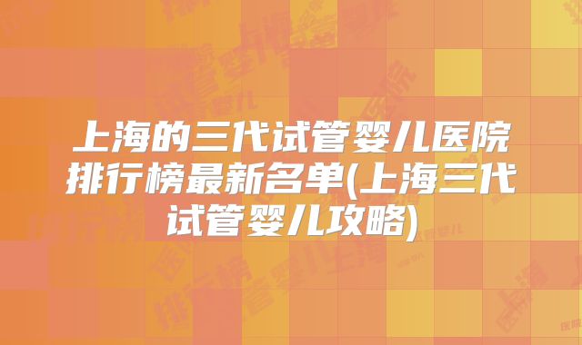 上海的三代试管婴儿医院排行榜最新名单(上海三代试管婴儿攻略)