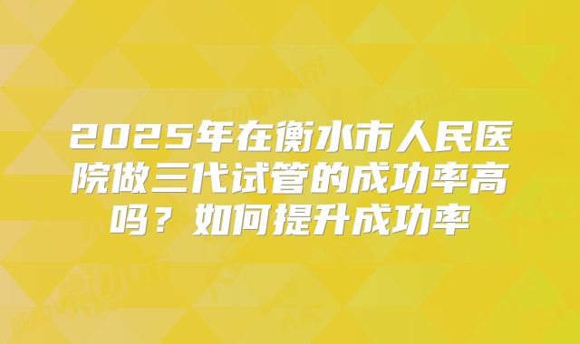 2025年在衡水市人民医院做三代试管的成功率高吗？如何提升成功率