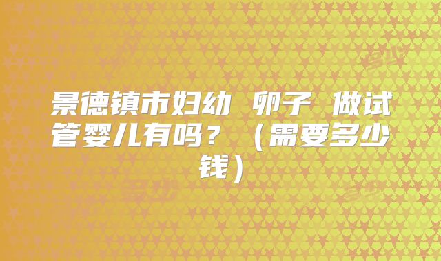 景德镇市妇幼 卵子 做试管婴儿有吗？（需要多少钱）