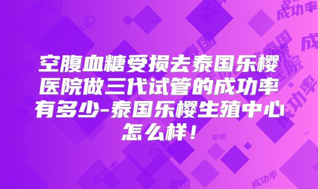 空腹血糖受损去泰国乐樱医院做三代试管的成功率有多少-泰国乐樱生殖中心怎么样！