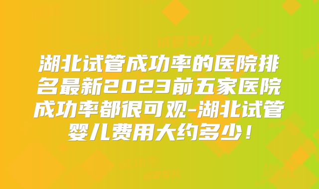 湖北试管成功率的医院排名最新2023前五家医院成功率都很可观-湖北试管婴儿费用大约多少！