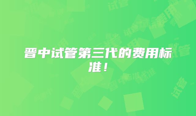 晋中试管第三代的费用标准!