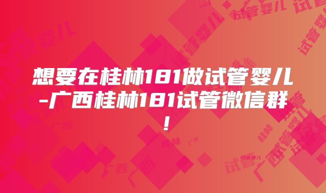 想要在桂林181做试管婴儿-广西桂林181试管微信群!