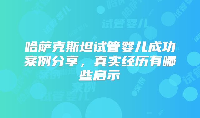 哈萨克斯坦试管婴儿成功案例分享，真实经历有哪些启示