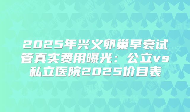2025年兴义卵巢早衰试管真实费用曝光:公立vs私立医院2025价目表