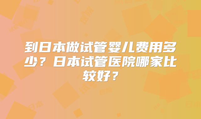 到日本做试管婴儿费用多少？日本试管医院哪家比较好？