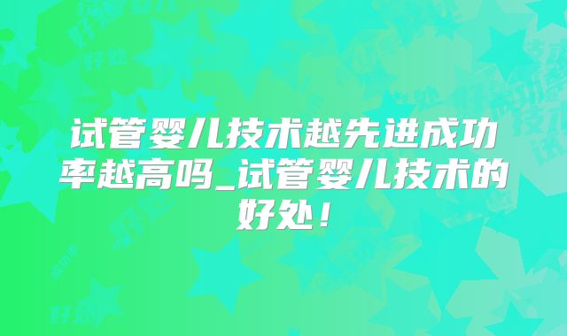 试管婴儿技术越先进成功率越高吗_试管婴儿技术的好处!