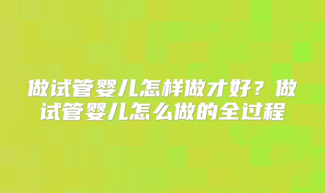 做试管婴儿怎样做才好?做试管婴儿怎么做的全过程