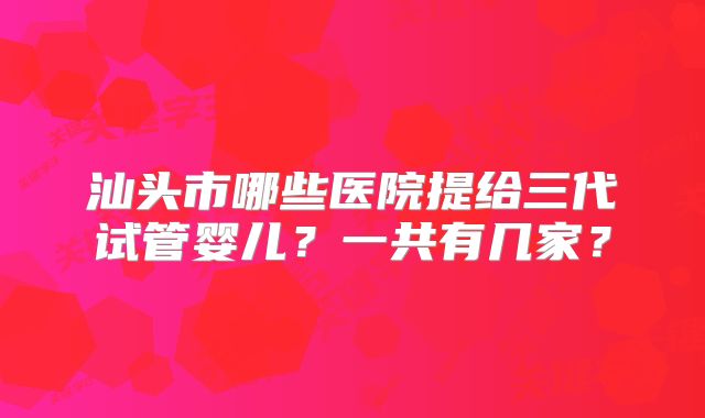 汕头市哪些医院提给三代试管婴儿？一共有几家？