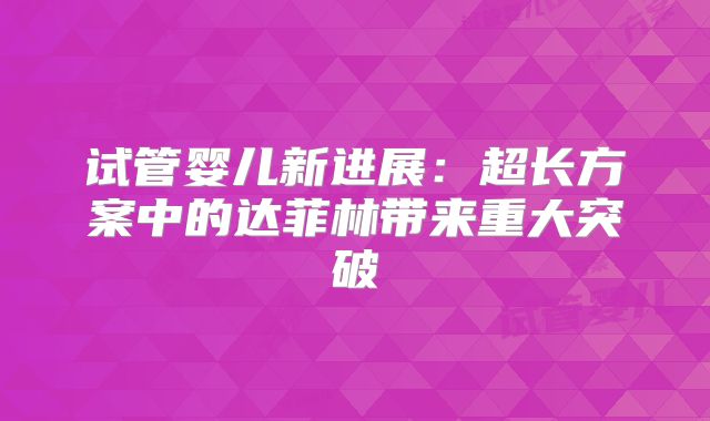 试管婴儿新进展:超长方案中的达菲林带来重大突破