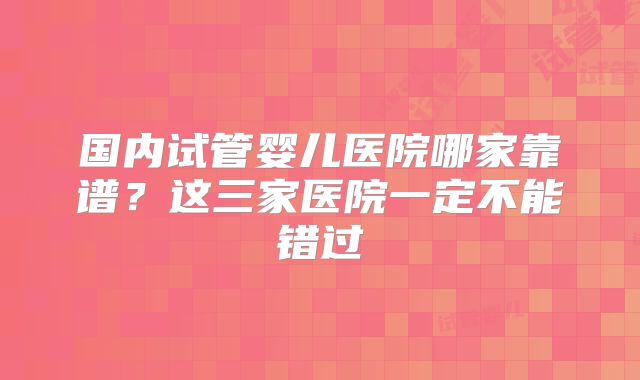 国内试管婴儿医院哪家靠谱？这三家医院一定不能错过