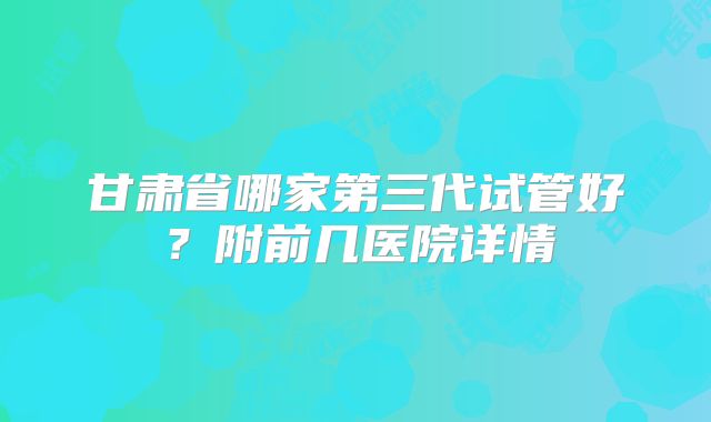 甘肃省哪家第三代试管好？附前几医院详情