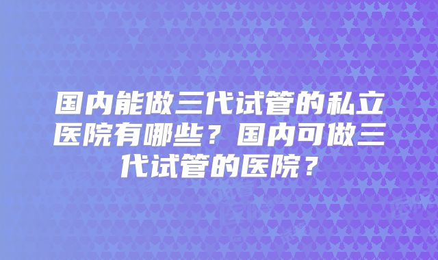 国内能做三代试管的私立医院有哪些?国内可做三代试管的医院?