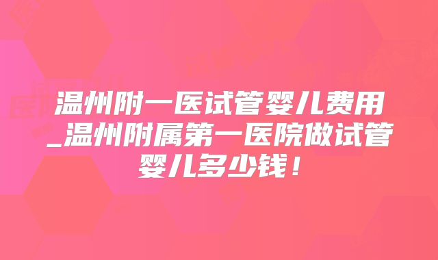 温州附一医试管婴儿费用_温州附属第一医院做试管婴儿多少钱！