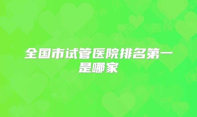 全国市试管医院排名第一是哪家