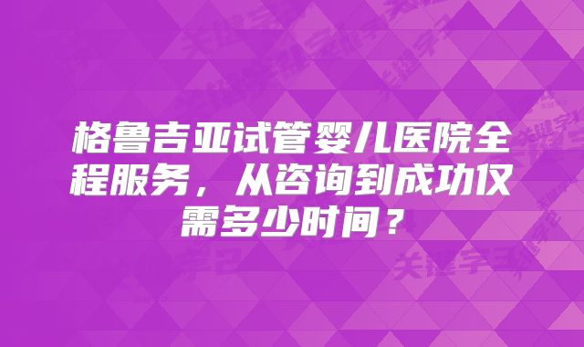格鲁吉亚试管婴儿医院全程服务,从咨询到成功仅需多少时间?