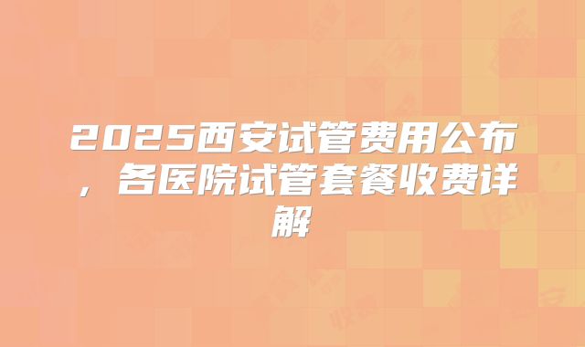 2025西安试管费用公布，各医院试管套餐收费详解