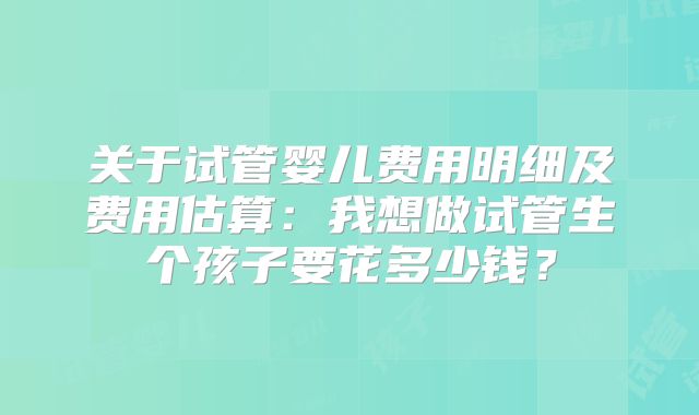 关于试管婴儿费用明细及费用估算：我想做试管生个孩子要花多少钱？