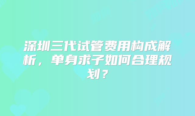 深圳三代试管费用构成解析，单身求子如何合理规划？
