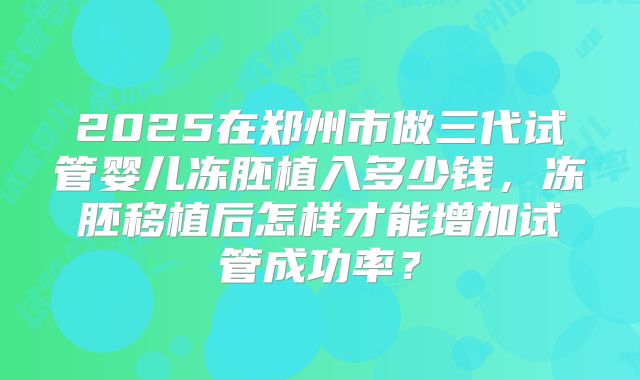 2025在郑州市做三代试管婴儿冻胚植入多少钱,冻胚移植后怎样才能增加试管成功率?