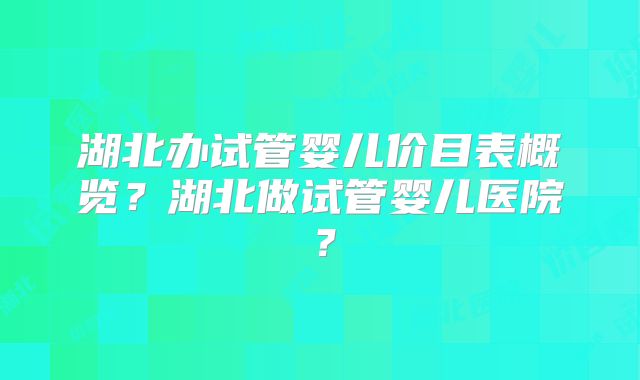 湖北办试管婴儿价目表概览?湖北做试管婴儿医院?