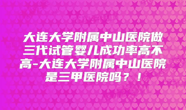 大连大学附属中山医院做三代试管婴儿成功率高不高-大连大学附属中山医院是三甲医院吗？！