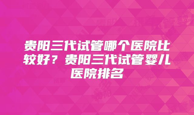 贵阳三代试管哪个医院比较好？贵阳三代试管婴儿医院排名