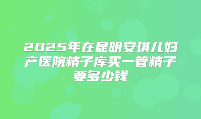 2025年在昆明安琪儿妇产医院精子库买一管精子要多少钱