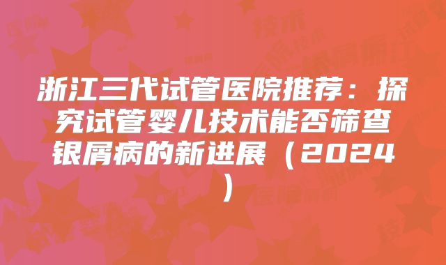 浙江三代试管医院推荐:探究试管婴儿技术能否筛查银屑病的新进展(2024)